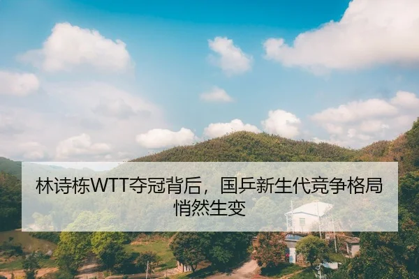 林诗栋WTT夺冠背后，国乒新生代竞争格局悄然生变