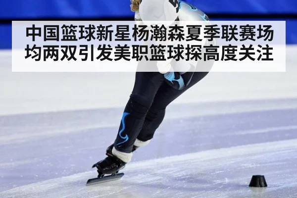 中国篮球新星杨瀚森夏季联赛场均两双引发美职篮球探高度关注