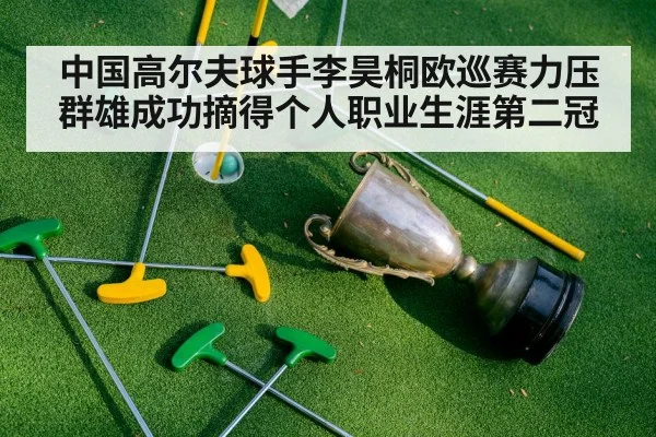 中国高尔夫球手李昊桐欧巡赛力压群雄成功摘得个人职业生涯第二冠